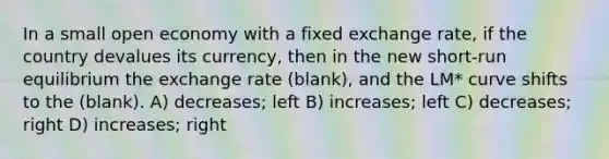 In a small open economy with a fixed exchange rate, if the country devalues its currency, then in the new short-run equilibrium the exchange rate (blank), and the LM* curve shifts to the (blank). A) decreases; left B) increases; left C) decreases; right D) increases; right