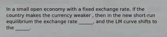 In a small open economy with a fixed exchange rate, if the country makes the currency weaker , then in the new short-run equilibrium the exchange rate ______, and the LM curve shifts to the ______.