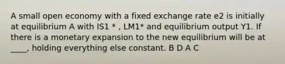 A small open economy with a fixed exchange rate e2 is initially at equilibrium A with IS1 * , LM1* and equilibrium output Y1. If there is a monetary expansion to the new equilibrium will be at ____, holding everything else constant. B D A C