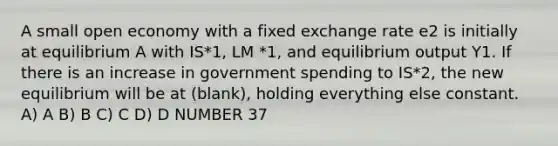 A small open economy with a fixed exchange rate e2 is initially at equilibrium A with IS*1, LM *1, and equilibrium output Y1. If there is an increase in government spending to IS*2, the new equilibrium will be at (blank), holding everything else constant. A) A B) B C) C D) D NUMBER 37