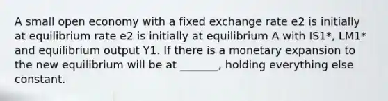 A small open economy with a fixed exchange rate e2 is initially at equilibrium rate e2 is initially at equilibrium A with IS1*, LM1* and equilibrium output Y1. If there is a monetary expansion to the new equilibrium will be at _______, holding everything else constant.