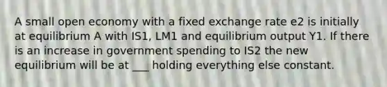 A small open economy with a fixed exchange rate e2 is initially at equilibrium A with IS1, LM1 and equilibrium output Y1. If there is an increase in government spending to IS2 the new equilibrium will be at ___ holding everything else constant.