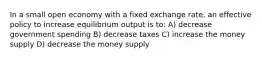 In a small open economy with a fixed exchange rate, an effective policy to increase equilibrium output is to: A) decrease government spending B) decrease taxes C) increase the money supply D) decrease the money supply