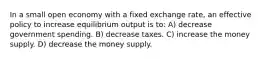 In a small open economy with a fixed exchange rate, an effective policy to increase equilibrium output is to: A) decrease government spending. B) decrease taxes. C) increase the money supply. D) decrease the money supply.