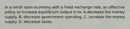 In a small open economy with a fixed exchange rate, an effective policy to increase equilibrium output is to: A.decrease the money supply. B. decrease government spending. C. increase the money supply. D. decrease taxes.