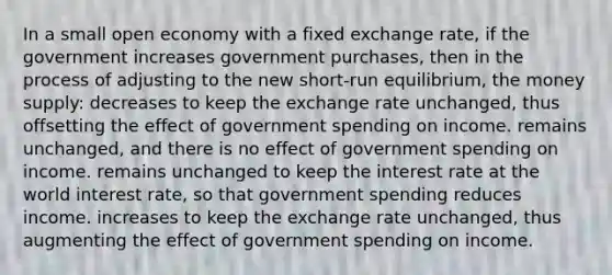 In a small open economy with a fixed exchange rate, if the government increases government purchases, then in the process of adjusting to the new short-run equilibrium, the money supply: decreases to keep the exchange rate unchanged, thus offsetting the effect of government spending on income. remains unchanged, and there is no effect of government spending on income. remains unchanged to keep the interest rate at the world interest rate, so that government spending reduces income. increases to keep the exchange rate unchanged, thus augmenting the effect of government spending on income.