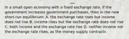 In a small open economy with a fixed exchange rate, if the government increases government purchases, then in the new short-run equilibrium: A. the exchange rate rises but income does not rise B. income rises but the exchange rate does not rise C. both income and the exchange rate rise D. neither income nor the exchange rate rises, as the money supply contracts