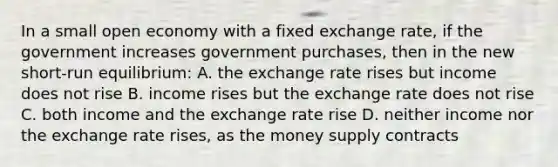 In a small open economy with a fixed exchange rate, if the government increases government purchases, then in the new short-run equilibrium: A. the exchange rate rises but income does not rise B. income rises but the exchange rate does not rise C. both income and the exchange rate rise D. neither income nor the exchange rate rises, as the money supply contracts