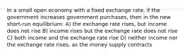 In a small open economy with a fixed exchange rate, if the government increases government purchases, then in the new short-run equilibrium: A) the exchange rate rises, but income does not rise B) income rises but the exchange rate does not rise C) both income and the exchange rate rise D) neither income nor the exchange rate rises, as the money supply contracts