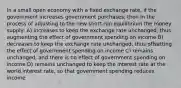 In a small open economy with a fixed exchange rate, if the government increases government purchases, then in the process of adjusting to the new short-run equilibrium the money supply: A) increases to keep the exchange rate unchanged, thus augmenting the effect of government spending on income B) decreases to keep the exchange rate unchanged, thus offsetting the effect of government spending on income C) remains unchanged, and there is no effect of government spending on income D) remains unchanged to keep the interest rate at the world interest rate, so that government spending reduces income