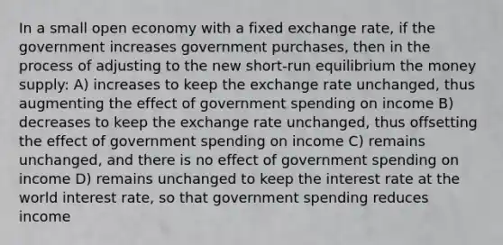 In a small open economy with a fixed exchange rate, if the government increases government purchases, then in the process of adjusting to the new short-run equilibrium the money supply: A) increases to keep the exchange rate unchanged, thus augmenting the effect of government spending on income B) decreases to keep the exchange rate unchanged, thus offsetting the effect of government spending on income C) remains unchanged, and there is no effect of government spending on income D) remains unchanged to keep the interest rate at the world interest rate, so that government spending reduces income