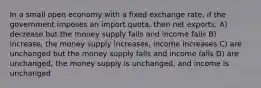 In a small open economy with a fixed exchange rate, if the government imposes an import quota, then net exports: A) decrease but the money supply falls and income falls B) increase, the money supply increases, income increases C) are unchanged but the money supply falls and income falls D) are unchanged, the money supply is unchanged, and income is unchanged