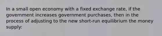 In a small open economy with a fixed exchange rate, if the government increases government purchases, then in the process of adjusting to the new short-run equilibrium the money supply: