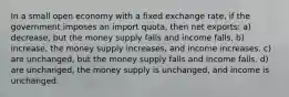 In a small open economy with a fixed exchange rate, if the government imposes an import quota, then net exports: a) decrease, but the money supply falls and income falls. b) increase, the money supply increases, and income increases. c) are unchanged, but the money supply falls and income falls. d) are unchanged, the money supply is unchanged, and income is unchanged.