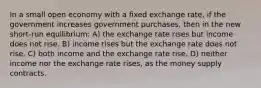 In a small open economy with a fixed exchange rate, if the government increases government purchases, then in the new short-run equilibrium: A) the exchange rate rises but income does not rise. B) income rises but the exchange rate does not rise. C) both income and the exchange rate rise. D) neither income nor the exchange rate rises, as the money supply contracts.