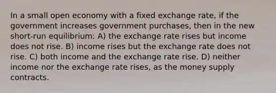 In a small open economy with a fixed exchange rate, if the government increases government purchases, then in the new short-run equilibrium: A) the exchange rate rises but income does not rise. B) income rises but the exchange rate does not rise. C) both income and the exchange rate rise. D) neither income nor the exchange rate rises, as the money supply contracts.