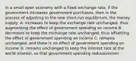 In a small open economy with a fixed exchange rate, if the government increases government purchases, then in the process of adjusting to the new short-run equilibrium, the money supply: A. increases to keep the exchange rate unchanged, thus augmenting the effect of government spending on income B. decreases to keep the exchange rate unchanged, thus offsetting the effect of government spending on income C. remains unchanged, and there is no effect of government spending on income D. remains unchanged to keep the interest rate at the world interest, so that government spending reducesincom