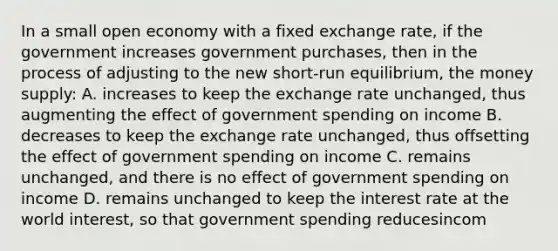 In a small open economy with a fixed exchange rate, if the government increases government purchases, then in the process of adjusting to the new short-run equilibrium, the money supply: A. increases to keep the exchange rate unchanged, thus augmenting the effect of government spending on income B. decreases to keep the exchange rate unchanged, thus offsetting the effect of government spending on income C. remains unchanged, and there is no effect of government spending on income D. remains unchanged to keep the interest rate at the world interest, so that government spending reducesincom