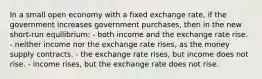 In a small open economy with a fixed exchange rate, if the government increases government purchases, then in the new short-run equilibrium: - both income and the exchange rate rise. - neither income nor the exchange rate rises, as the money supply contracts. - the exchange rate rises, but income does not rise. - income rises, but the exchange rate does not rise.