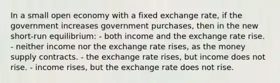 In a small open economy with a fixed exchange rate, if the government increases government purchases, then in the new short-run equilibrium: - both income and the exchange rate rise. - neither income nor the exchange rate rises, as the money supply contracts. - the exchange rate rises, but income does not rise. - income rises, but the exchange rate does not rise.