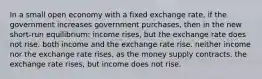 In a small open economy with a fixed exchange rate, if the government increases government purchases, then in the new short-run equilibrium: income rises, but the exchange rate does not rise. both income and the exchange rate rise. neither income nor the exchange rate rises, as the money supply contracts. the exchange rate rises, but income does not rise.