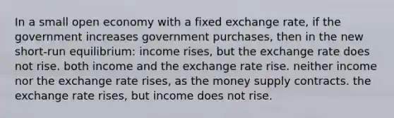 In a small open economy with a fixed exchange rate, if the government increases government purchases, then in the new short-run equilibrium: income rises, but the exchange rate does not rise. both income and the exchange rate rise. neither income nor the exchange rate rises, as the money supply contracts. the exchange rate rises, but income does not rise.