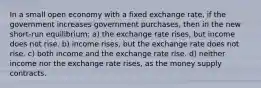 In a small open economy with a fixed exchange rate, if the government increases government purchases, then in the new short-run equilibrium: a) the exchange rate rises, but income does not rise. b) income rises, but the exchange rate does not rise. c) both income and the exchange rate rise. d) neither income nor the exchange rate rises, as the money supply contracts.