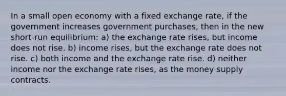 In a small open economy with a fixed exchange rate, if the government increases government purchases, then in the new short-run equilibrium: a) the exchange rate rises, but income does not rise. b) income rises, but the exchange rate does not rise. c) both income and the exchange rate rise. d) neither income nor the exchange rate rises, as the money supply contracts.