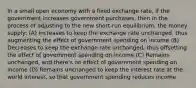 In a small open economy with a fixed exchange rate, if the government increases government purchases, then in the process of adjusting to the new short-run equilibrium, the money supply: (A) Increases to keep the exchange rate unchanged, thus augmenting the effect of government spending on income (B) Decreases to keep the exchange rate unchanged, thus offsetting the effect of government spending on income (C) Remains unchanged, and there's no effect of government spending on income (D) Remains unchanged to keep the interest rate at the world interest, so that government spending reduces income