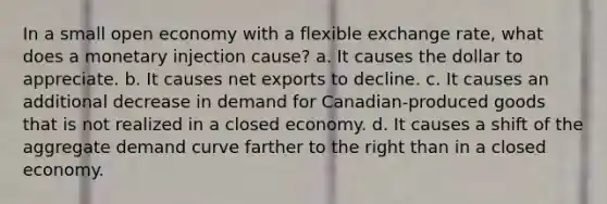 In a small open economy with a flexible exchange rate, what does a monetary injection cause? a. It causes the dollar to appreciate. b. It causes net exports to decline. c. It causes an additional decrease in demand for Canadian-produced goods that is not realized in a closed economy. d. It causes a shift of the aggregate demand curve farther to the right than in a closed economy.