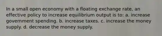 In a small open economy with a floating exchange rate, an effective policy to increase equilibrium output is to: a. increase government spending. b. increase taxes. c. increase the money supply. d. decrease the money supply.