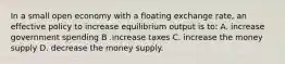 In a small open economy with a floating exchange rate, an effective policy to increase equilibrium output is to: A. increase government spending B .increase taxes C. increase the money supply D. decrease the money supply.