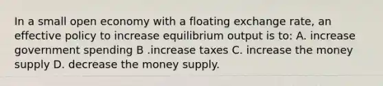 In a small open economy with a floating exchange rate, an effective policy to increase equilibrium output is to: A. increase government spending B .increase taxes C. increase the money supply D. decrease the money supply.