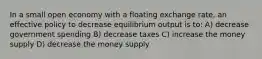 In a small open economy with a floating exchange rate, an effective policy to decrease equilibrium output is to: A) decrease government spending B) decrease taxes C) increase the money supply D) decrease the money supply