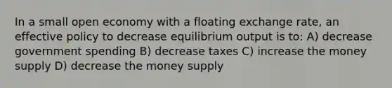 In a small open economy with a floating exchange rate, an effective policy to decrease equilibrium output is to: A) decrease government spending B) decrease taxes C) increase the money supply D) decrease the money supply