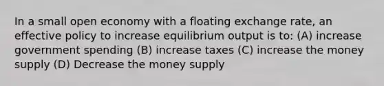 In a small open economy with a floating exchange rate, an effective policy to increase equilibrium output is to: (A) increase government spending (B) increase taxes (C) increase the money supply (D) Decrease the money supply