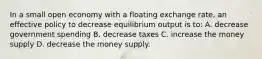 In a small open economy with a floating exchange rate, an effective policy to decrease equilibrium output is to: A. decrease government spending B. decrease taxes C. increase the money supply D. decrease the money supply.