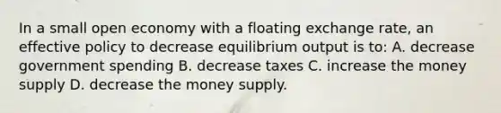 In a small open economy with a floating exchange rate, an effective policy to decrease equilibrium output is to: A. decrease government spending B. decrease taxes C. increase the money supply D. decrease the money supply.