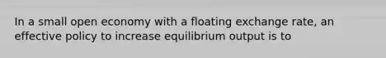 In a small open economy with a floating exchange rate, an effective policy to increase equilibrium output is to