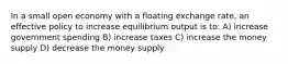 In a small open economy with a floating exchange rate, an effective policy to increase equilibrium output is to: A) increase government spending B) increase taxes C) increase the money supply D) decrease the money supply