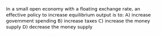 In a small open economy with a floating exchange rate, an effective policy to increase equilibrium output is to: A) increase government spending B) increase taxes C) increase the money supply D) decrease the money supply