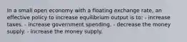 In a small open economy with a floating exchange rate, an effective policy to increase equilibrium output is to: - increase taxes. - increase government spending. - decrease the money supply. - increase the money supply.