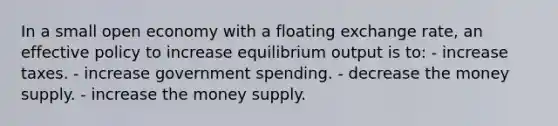 In a small open economy with a floating exchange rate, an effective policy to increase equilibrium output is to: - increase taxes. - increase government spending. - decrease the money supply. - increase the money supply.