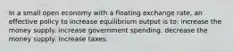 In a small open economy with a floating exchange rate, an effective policy to increase equilibrium output is to: increase the money supply. increase government spending. decrease the money supply. increase taxes.