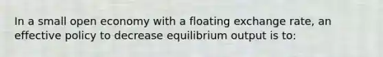 In a small open economy with a floating exchange rate, an effective policy to decrease equilibrium output is to: