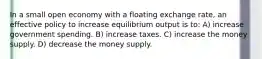 In a small open economy with a floating exchange rate, an effective policy to increase equilibrium output is to: A) increase government spending. B) increase taxes. C) increase the money supply. D) decrease the money supply.