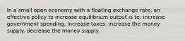 In a small open economy with a floating exchange rate, an effective policy to increase equilibrium output is to: increase government spending. increase taxes. increase the money supply. decrease the money supply.