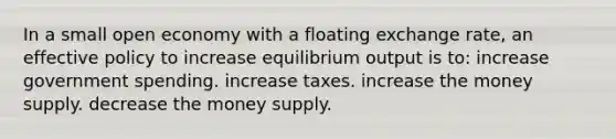 In a small open economy with a floating exchange rate, an effective policy to increase equilibrium output is to: increase government spending. increase taxes. increase the money supply. decrease the money supply.