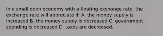 In a small open economy with a floating exchange rate, the exchange rate will appreciate if: A. the money supply is increased B. the money supply is decreased C. government spending is decreased D. taxes are decreased.