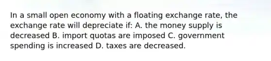 In a small open economy with a floating exchange rate, the exchange rate will depreciate if: A. the money supply is decreased B. import quotas are imposed C. government spending is increased D. taxes are decreased.